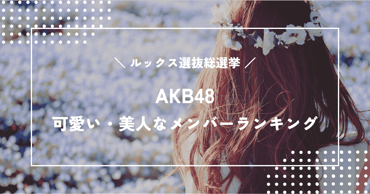AKB48ルックス選抜総選挙！本当に可愛い・美人なメンバーランキング