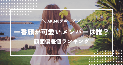 【最新版】AKB48グループで一番顔が可愛いメンバーは誰?顔面偏差値ランキング